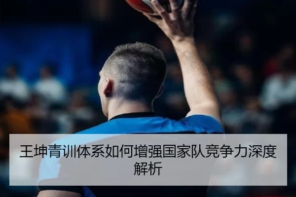 王坤青训体系如何增强国家队竞争力深度解析